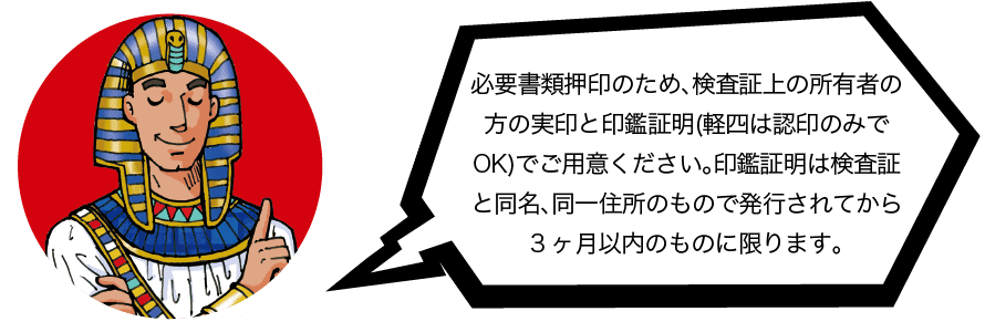 必要書類押印のため、検査証上の所有者の方と実印と印鑑証明(軽四は認印のみでOK)でご用意ください。印鑑証明は検査証と同名、同一住所のもので発行されてから3ヶ月以内のものに限ります。