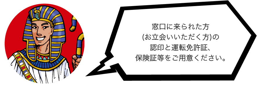 窓口に来られた方(お立会いいただく方)の認印と運転免許証、保険証等をご用意ください。